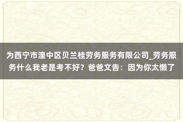 为西宁市湟中区贝兰桂劳务服务有限公司_劳务服务什么我老是考不好？爸爸文告：因为你太懒了