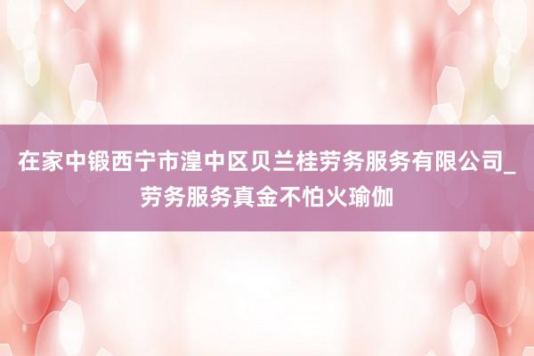 在家中锻西宁市湟中区贝兰桂劳务服务有限公司_劳务服务真金不怕火瑜伽
